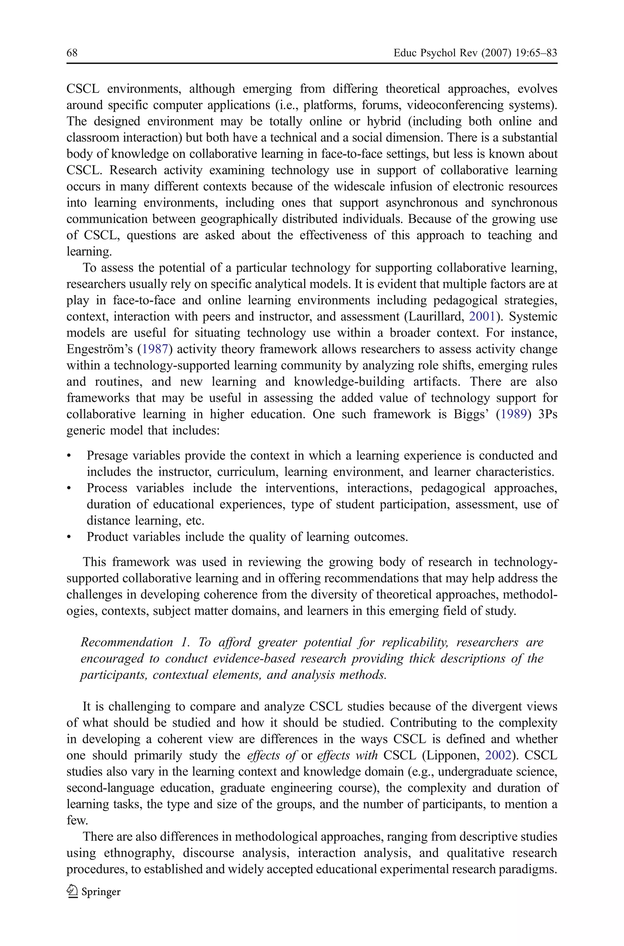 68                                                               Educ Psychol Rev (2007) 19:65–83


CSCL environments, although emerging from differing theoretical approaches, evolves
around specific computer applications (i.e., platforms, forums, videoconferencing systems).
The designed environment may be totally online or hybrid (including both online and
classroom interaction) but both have a technical and a social dimension. There is a substantial
body of knowledge on collaborative learning in face-to-face settings, but less is known about
CSCL. Research activity examining technology use in support of collaborative learning
occurs in many different contexts because of the widescale infusion of electronic resources
into learning environments, including ones that support asynchronous and synchronous
communication between geographically distributed individuals. Because of the growing use
of CSCL, questions are asked about the effectiveness of this approach to teaching and
learning.
   To assess the potential of a particular technology for supporting collaborative learning,
researchers usually rely on specific analytical models. It is evident that multiple factors are at
play in face-to-face and online learning environments including pedagogical strategies,
context, interaction with peers and instructor, and assessment (Laurillard, 2001). Systemic
models are useful for situating technology use within a broader context. For instance,
Engeström’s (1987) activity theory framework allows researchers to assess activity change
within a technology-supported learning community by analyzing role shifts, emerging rules
and routines, and new learning and knowledge-building artifacts. There are also
frameworks that may be useful in assessing the added value of technology support for
collaborative learning in higher education. One such framework is Biggs’ (1989) 3Ps
generic model that includes:
&     Presage variables provide the context in which a learning experience is conducted and
      includes the instructor, curriculum, learning environment, and learner characteristics.
&     Process variables include the interventions, interactions, pedagogical approaches,
      duration of educational experiences, type of student participation, assessment, use of
      distance learning, etc.
&     Product variables include the quality of learning outcomes.
   This framework was used in reviewing the growing body of research in technology-
supported collaborative learning and in offering recommendations that may help address the
challenges in developing coherence from the diversity of theoretical approaches, methodol-
ogies, contexts, subject matter domains, and learners in this emerging field of study.

     Recommendation 1. To afford greater potential for replicability, researchers are
     encouraged to conduct evidence-based research providing thick descriptions of the
     participants, contextual elements, and analysis methods.

   It is challenging to compare and analyze CSCL studies because of the divergent views
of what should be studied and how it should be studied. Contributing to the complexity
in developing a coherent view are differences in the ways CSCL is defined and whether
one should primarily study the effects of or effects with CSCL (Lipponen, 2002). CSCL
studies also vary in the learning context and knowledge domain (e.g., undergraduate science,
second-language education, graduate engineering course), the complexity and duration of
learning tasks, the type and size of the groups, and the number of participants, to mention a
few.
   There are also differences in methodological approaches, ranging from descriptive studies
using ethnography, discourse analysis, interaction analysis, and qualitative research
procedures, to established and widely accepted educational experimental research paradigms.
 