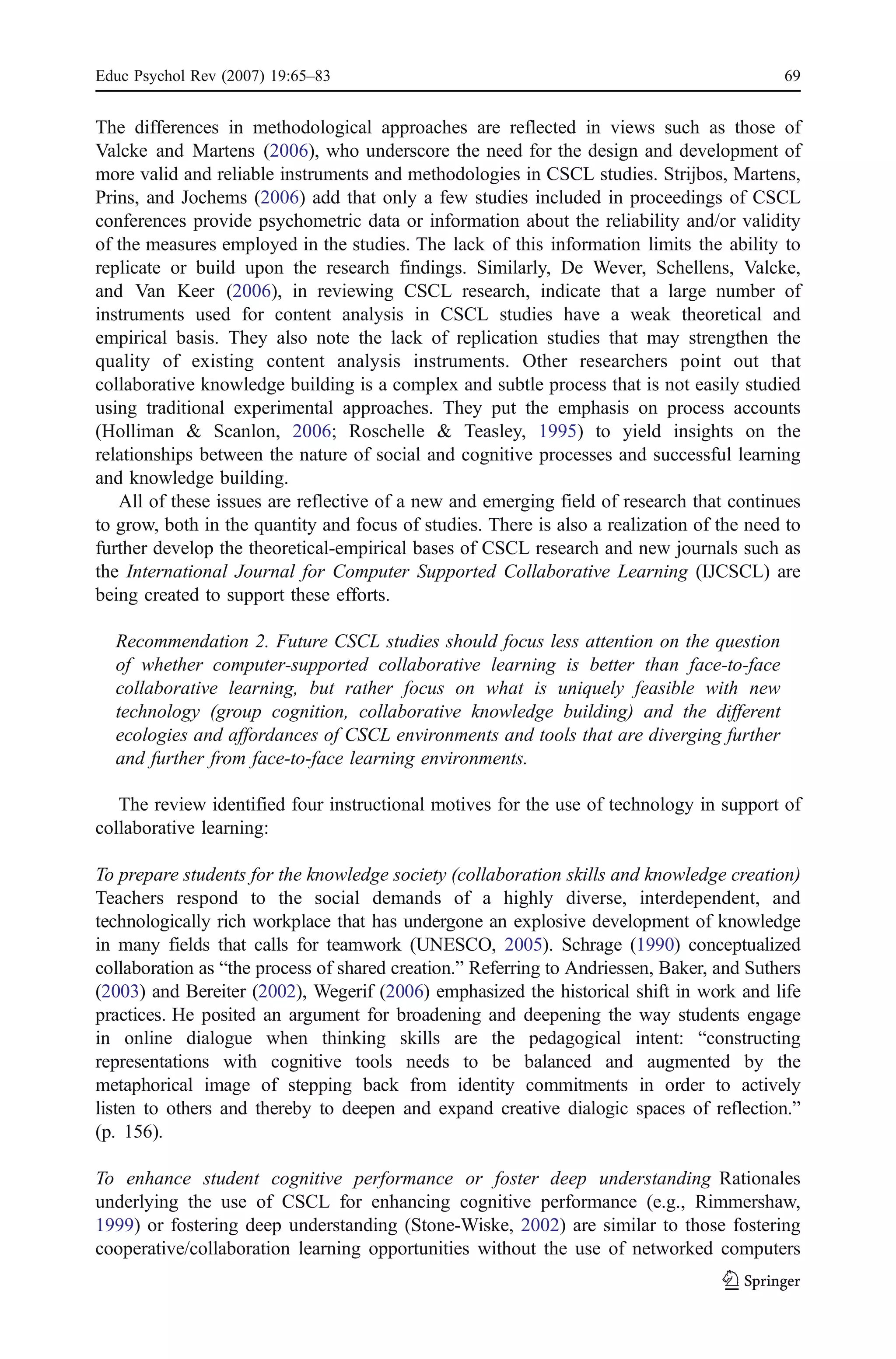 Educ Psychol Rev (2007) 19:65–83                                                           69


The differences in methodological approaches are reflected in views such as those of
Valcke and Martens (2006), who underscore the need for the design and development of
more valid and reliable instruments and methodologies in CSCL studies. Strijbos, Martens,
Prins, and Jochems (2006) add that only a few studies included in proceedings of CSCL
conferences provide psychometric data or information about the reliability and/or validity
of the measures employed in the studies. The lack of this information limits the ability to
replicate or build upon the research findings. Similarly, De Wever, Schellens, Valcke,
and Van Keer (2006), in reviewing CSCL research, indicate that a large number of
instruments used for content analysis in CSCL studies have a weak theoretical and
empirical basis. They also note the lack of replication studies that may strengthen the
quality of existing content analysis instruments. Other researchers point out that
collaborative knowledge building is a complex and subtle process that is not easily studied
using traditional experimental approaches. They put the emphasis on process accounts
(Holliman & Scanlon, 2006; Roschelle & Teasley, 1995) to yield insights on the
relationships between the nature of social and cognitive processes and successful learning
and knowledge building.
   All of these issues are reflective of a new and emerging field of research that continues
to grow, both in the quantity and focus of studies. There is also a realization of the need to
further develop the theoretical-empirical bases of CSCL research and new journals such as
the International Journal for Computer Supported Collaborative Learning (IJCSCL) are
being created to support these efforts.

  Recommendation 2. Future CSCL studies should focus less attention on the question
  of whether computer-supported collaborative learning is better than face-to-face
  collaborative learning, but rather focus on what is uniquely feasible with new
  technology (group cognition, collaborative knowledge building) and the different
  ecologies and affordances of CSCL environments and tools that are diverging further
  and further from face-to-face learning environments.

   The review identified four instructional motives for the use of technology in support of
collaborative learning:

To prepare students for the knowledge society (collaboration skills and knowledge creation)
Teachers respond to the social demands of a highly diverse, interdependent, and
technologically rich workplace that has undergone an explosive development of knowledge
in many fields that calls for teamwork (UNESCO, 2005). Schrage (1990) conceptualized
collaboration as “the process of shared creation.” Referring to Andriessen, Baker, and Suthers
(2003) and Bereiter (2002), Wegerif (2006) emphasized the historical shift in work and life
practices. He posited an argument for broadening and deepening the way students engage
in online dialogue when thinking skills are the pedagogical intent: “constructing
representations with cognitive tools needs to be balanced and augmented by the
metaphorical image of stepping back from identity commitments in order to actively
listen to others and thereby to deepen and expand creative dialogic spaces of reflection.”
(p. 156).

To enhance student cognitive performance or foster deep understanding Rationales
underlying the use of CSCL for enhancing cognitive performance (e.g., Rimmershaw,
1999) or fostering deep understanding (Stone-Wiske, 2002) are similar to those fostering
cooperative/collaboration learning opportunities without the use of networked computers
 