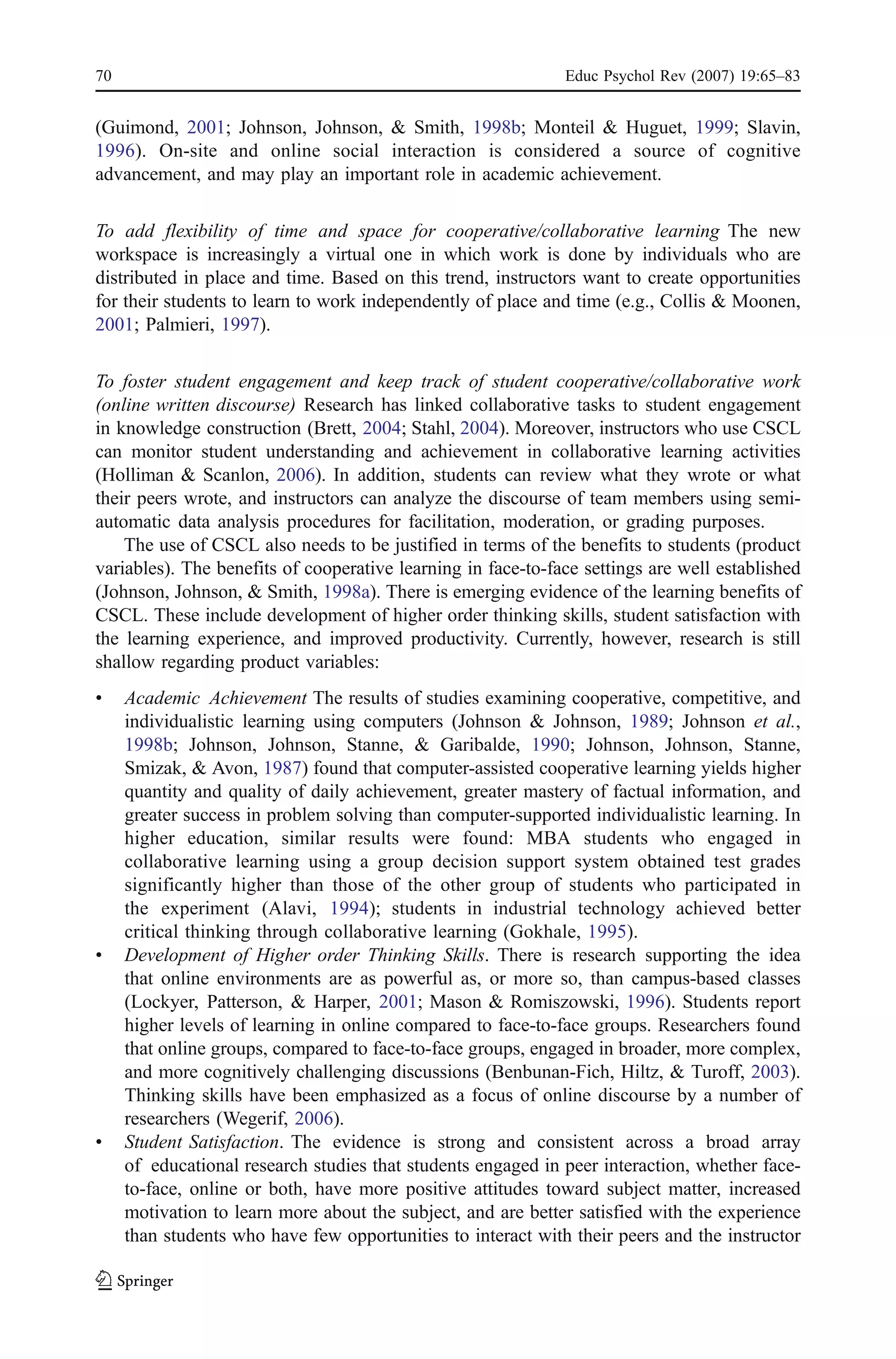 70                                                            Educ Psychol Rev (2007) 19:65–83


(Guimond, 2001; Johnson, Johnson, & Smith, 1998b; Monteil & Huguet, 1999; Slavin,
1996). On-site and online social interaction is considered a source of cognitive
advancement, and may play an important role in academic achievement.

To add flexibility of time and space for cooperative/collaborative learning The new
workspace is increasingly a virtual one in which work is done by individuals who are
distributed in place and time. Based on this trend, instructors want to create opportunities
for their students to learn to work independently of place and time (e.g., Collis & Moonen,
2001; Palmieri, 1997).

To foster student engagement and keep track of student cooperative/collaborative work
(online written discourse) Research has linked collaborative tasks to student engagement
in knowledge construction (Brett, 2004; Stahl, 2004). Moreover, instructors who use CSCL
can monitor student understanding and achievement in collaborative learning activities
(Holliman & Scanlon, 2006). In addition, students can review what they wrote or what
their peers wrote, and instructors can analyze the discourse of team members using semi-
automatic data analysis procedures for facilitation, moderation, or grading purposes.
    The use of CSCL also needs to be justified in terms of the benefits to students (product
variables). The benefits of cooperative learning in face-to-face settings are well established
(Johnson, Johnson, & Smith, 1998a). There is emerging evidence of the learning benefits of
CSCL. These include development of higher order thinking skills, student satisfaction with
the learning experience, and improved productivity. Currently, however, research is still
shallow regarding product variables:
&    Academic Achievement The results of studies examining cooperative, competitive, and
     individualistic learning using computers (Johnson & Johnson, 1989; Johnson et al.,
     1998b; Johnson, Johnson, Stanne, & Garibalde, 1990; Johnson, Johnson, Stanne,
     Smizak, & Avon, 1987) found that computer-assisted cooperative learning yields higher
     quantity and quality of daily achievement, greater mastery of factual information, and
     greater success in problem solving than computer-supported individualistic learning. In
     higher education, similar results were found: MBA students who engaged in
     collaborative learning using a group decision support system obtained test grades
     significantly higher than those of the other group of students who participated in
     the experiment (Alavi, 1994); students in industrial technology achieved better
     critical thinking through collaborative learning (Gokhale, 1995).
&    Development of Higher order Thinking Skills. There is research supporting the idea
     that online environments are as powerful as, or more so, than campus-based classes
     (Lockyer, Patterson, & Harper, 2001; Mason & Romiszowski, 1996). Students report
     higher levels of learning in online compared to face-to-face groups. Researchers found
     that online groups, compared to face-to-face groups, engaged in broader, more complex,
     and more cognitively challenging discussions (Benbunan-Fich, Hiltz, & Turoff, 2003).
     Thinking skills have been emphasized as a focus of online discourse by a number of
     researchers (Wegerif, 2006).
&    Student Satisfaction. The evidence is strong and consistent across a broad array
     of educational research studies that students engaged in peer interaction, whether face-
     to-face, online or both, have more positive attitudes toward subject matter, increased
     motivation to learn more about the subject, and are better satisfied with the experience
     than students who have few opportunities to interact with their peers and the instructor
 