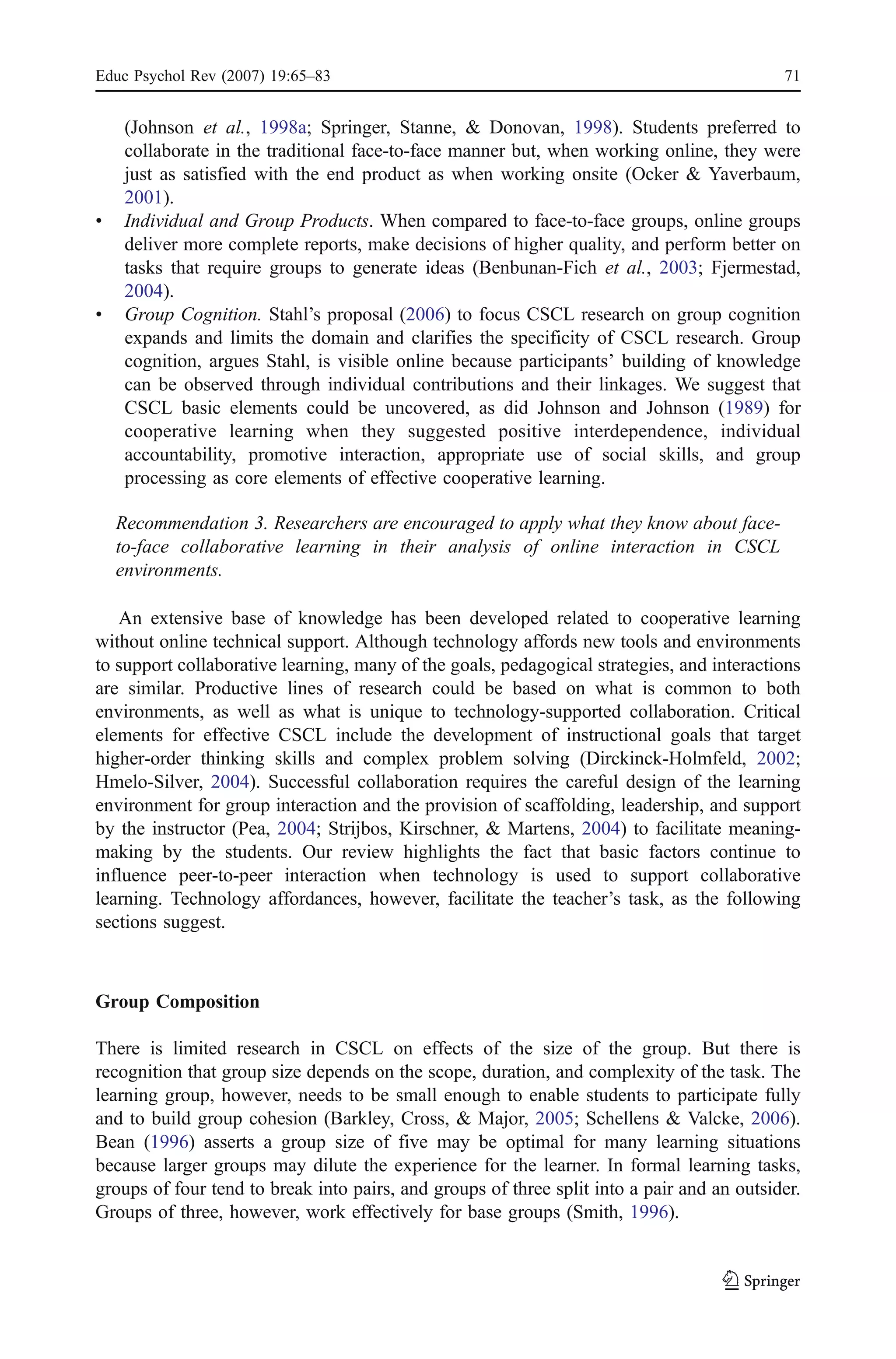 Educ Psychol Rev (2007) 19:65–83                                                            71


     (Johnson et al., 1998a; Springer, Stanne, & Donovan, 1998). Students preferred to
     collaborate in the traditional face-to-face manner but, when working online, they were
     just as satisfied with the end product as when working onsite (Ocker & Yaverbaum,
     2001).
&    Individual and Group Products. When compared to face-to-face groups, online groups
     deliver more complete reports, make decisions of higher quality, and perform better on
     tasks that require groups to generate ideas (Benbunan-Fich et al., 2003; Fjermestad,
     2004).
&    Group Cognition. Stahl’s proposal (2006) to focus CSCL research on group cognition
     expands and limits the domain and clarifies the specificity of CSCL research. Group
     cognition, argues Stahl, is visible online because participants’ building of knowledge
     can be observed through individual contributions and their linkages. We suggest that
     CSCL basic elements could be uncovered, as did Johnson and Johnson (1989) for
     cooperative learning when they suggested positive interdependence, individual
     accountability, promotive interaction, appropriate use of social skills, and group
     processing as core elements of effective cooperative learning.

    Recommendation 3. Researchers are encouraged to apply what they know about face-
    to-face collaborative learning in their analysis of online interaction in CSCL
    environments.

   An extensive base of knowledge has been developed related to cooperative learning
without online technical support. Although technology affords new tools and environments
to support collaborative learning, many of the goals, pedagogical strategies, and interactions
are similar. Productive lines of research could be based on what is common to both
environments, as well as what is unique to technology-supported collaboration. Critical
elements for effective CSCL include the development of instructional goals that target
higher-order thinking skills and complex problem solving (Dirckinck-Holmfeld, 2002;
Hmelo-Silver, 2004). Successful collaboration requires the careful design of the learning
environment for group interaction and the provision of scaffolding, leadership, and support
by the instructor (Pea, 2004; Strijbos, Kirschner, & Martens, 2004) to facilitate meaning-
making by the students. Our review highlights the fact that basic factors continue to
influence peer-to-peer interaction when technology is used to support collaborative
learning. Technology affordances, however, facilitate the teacher’s task, as the following
sections suggest.



Group Composition

There is limited research in CSCL on effects of the size of the group. But there is
recognition that group size depends on the scope, duration, and complexity of the task. The
learning group, however, needs to be small enough to enable students to participate fully
and to build group cohesion (Barkley, Cross, & Major, 2005; Schellens & Valcke, 2006).
Bean (1996) asserts a group size of five may be optimal for many learning situations
because larger groups may dilute the experience for the learner. In formal learning tasks,
groups of four tend to break into pairs, and groups of three split into a pair and an outsider.
Groups of three, however, work effectively for base groups (Smith, 1996).
 