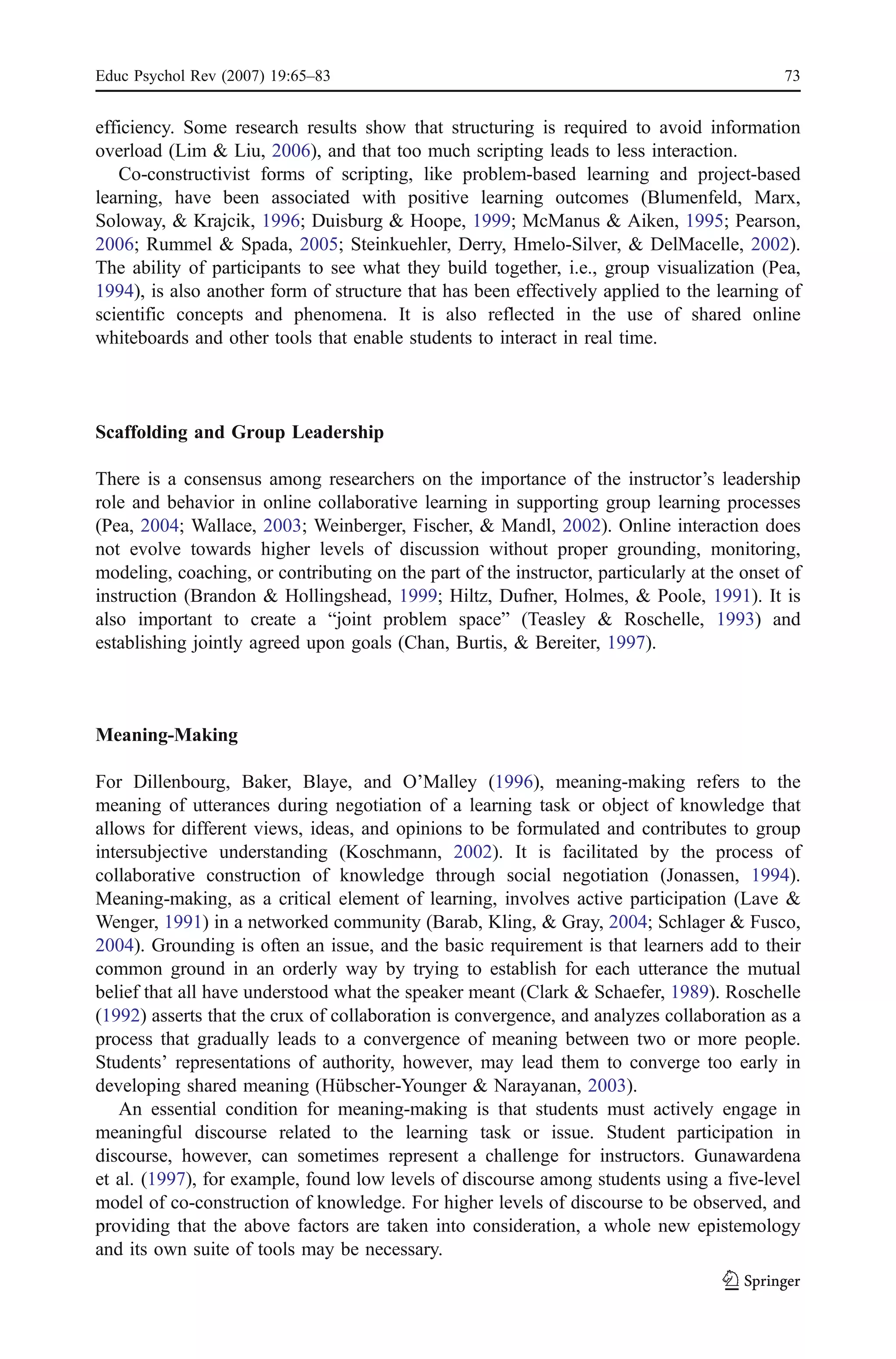 Educ Psychol Rev (2007) 19:65–83                                                            73


efficiency. Some research results show that structuring is required to avoid information
overload (Lim & Liu, 2006), and that too much scripting leads to less interaction.
   Co-constructivist forms of scripting, like problem-based learning and project-based
learning, have been associated with positive learning outcomes (Blumenfeld, Marx,
Soloway, & Krajcik, 1996; Duisburg & Hoope, 1999; McManus & Aiken, 1995; Pearson,
2006; Rummel & Spada, 2005; Steinkuehler, Derry, Hmelo-Silver, & DelMacelle, 2002).
The ability of participants to see what they build together, i.e., group visualization (Pea,
1994), is also another form of structure that has been effectively applied to the learning of
scientific concepts and phenomena. It is also reflected in the use of shared online
whiteboards and other tools that enable students to interact in real time.



Scaffolding and Group Leadership

There is a consensus among researchers on the importance of the instructor’s leadership
role and behavior in online collaborative learning in supporting group learning processes
(Pea, 2004; Wallace, 2003; Weinberger, Fischer, & Mandl, 2002). Online interaction does
not evolve towards higher levels of discussion without proper grounding, monitoring,
modeling, coaching, or contributing on the part of the instructor, particularly at the onset of
instruction (Brandon & Hollingshead, 1999; Hiltz, Dufner, Holmes, & Poole, 1991). It is
also important to create a “joint problem space” (Teasley & Roschelle, 1993) and
establishing jointly agreed upon goals (Chan, Burtis, & Bereiter, 1997).



Meaning-Making

For Dillenbourg, Baker, Blaye, and O’Malley (1996), meaning-making refers to the
meaning of utterances during negotiation of a learning task or object of knowledge that
allows for different views, ideas, and opinions to be formulated and contributes to group
intersubjective understanding (Koschmann, 2002). It is facilitated by the process of
collaborative construction of knowledge through social negotiation (Jonassen, 1994).
Meaning-making, as a critical element of learning, involves active participation (Lave &
Wenger, 1991) in a networked community (Barab, Kling, & Gray, 2004; Schlager & Fusco,
2004). Grounding is often an issue, and the basic requirement is that learners add to their
common ground in an orderly way by trying to establish for each utterance the mutual
belief that all have understood what the speaker meant (Clark & Schaefer, 1989). Roschelle
(1992) asserts that the crux of collaboration is convergence, and analyzes collaboration as a
process that gradually leads to a convergence of meaning between two or more people.
Students’ representations of authority, however, may lead them to converge too early in
developing shared meaning (Hübscher-Younger & Narayanan, 2003).
   An essential condition for meaning-making is that students must actively engage in
meaningful discourse related to the learning task or issue. Student participation in
discourse, however, can sometimes represent a challenge for instructors. Gunawardena
et al. (1997), for example, found low levels of discourse among students using a five-level
model of co-construction of knowledge. For higher levels of discourse to be observed, and
providing that the above factors are taken into consideration, a whole new epistemology
and its own suite of tools may be necessary.
 