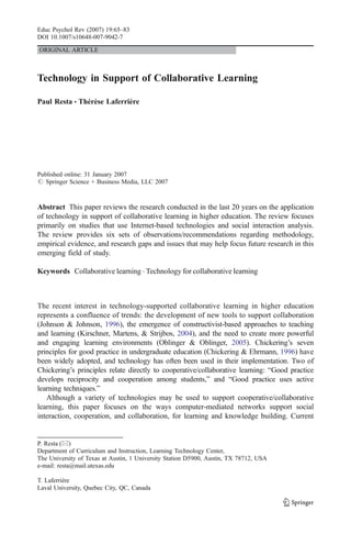 Educ Psychol Rev (2007) 19:65–83
DOI 10.1007/s10648-007-9042-7

ORIGINAL ARTICLE



Technology in Support of Collaborative Learning

Paul Resta & Thérèse Laferrière




Published online: 31 January 2007
# Springer Science + Business Media, LLC 2007



Abstract This paper reviews the research conducted in the last 20 years on the application
of technology in support of collaborative learning in higher education. The review focuses
primarily on studies that use Internet-based technologies and social interaction analysis.
The review provides six sets of observations/recommendations regarding methodology,
empirical evidence, and research gaps and issues that may help focus future research in this
emerging field of study.

Keywords Collaborative learning . Technology for collaborative learning



The recent interest in technology-supported collaborative learning in higher education
represents a confluence of trends: the development of new tools to support collaboration
(Johnson & Johnson, 1996), the emergence of constructivist-based approaches to teaching
and learning (Kirschner, Martens, & Strijbos, 2004), and the need to create more powerful
and engaging learning environments (Oblinger & Oblinger, 2005). Chickering’s seven
principles for good practice in undergraduate education (Chickering & Ehrmann, 1996) have
been widely adopted, and technology has often been used in their implementation. Two of
Chickering’s principles relate directly to cooperative/collaborative learning: “Good practice
develops reciprocity and cooperation among students,” and “Good practice uses active
learning techniques.”
   Although a variety of technologies may be used to support cooperative/collaborative
learning, this paper focuses on the ways computer-mediated networks support social
interaction, cooperation, and collaboration, for learning and knowledge building. Current


P. Resta (*)
Department of Curriculum and Instruction, Learning Technology Center,
The University of Texas at Austin, 1 University Station D5900, Austin, TX 78712, USA
e-mail: resta@mail.utexas.edu

T. Laferrière
Laval University, Quebec City, QC, Canada
 
