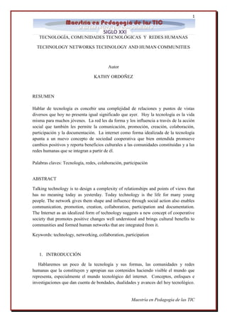 1 
Maestría en Pedagogía de las TIC 
TECNOLOGÍA, COMUNIDADES TECNOLÓGICAS Y REDES HUMANAS TECHNOLOGY NETWORKS TECHNOLOGY AND HUMAN COMMUNITIES Autor KATHY ORDOÑEZ RESUMEN Hablar de tecnología es concebir una complejidad de relaciones y puntos de vistas diversos que hoy no presenta igual significado que ayer. Hoy la tecnología es la vida misma para muchos jóvenes. La red les da forma y los influencia a través de la acción social que también les permite la comunicación, promoción, creación, colaboración, participación y la documentación. La internet como forma idealizada de la tecnología apunta a un nuevo concepto de sociedad cooperativa que bien entendida promueve cambios positivos y reporta beneficios culturales a las comunidades constituidas y a las redes humanas que se integran a partir de él. Palabras claves: Tecnología, redes, colaboración, participación ABSTRACT Talking technology is to design a complexity of relationships and points of views that has no meaning today as yesterday. Today technology is the life for many young people. The network gives them shape and influence through social action also enables communication, promotion, creation, collaboration, participation and documentation. The Internet as an idealized form of technology suggests a new concept of cooperative society that promotes positive changes well understood and brings cultural benefits to communities and formed human networks that are integrated from it. Keywords: technology, networking, collaboration, participation 
1. INTRODUCCIÓN 
Hablaremos un poco de la tecnología y sus formas, las comunidades y redes humanas que la constituyen y apropian sus contenidos haciendo visible el mundo que representa, especialmente el mundo tecnológico del internet. Conceptos, enfoques e investigaciones que dan cuenta de bondades, dualidades y avances del hoy tecnológico.  