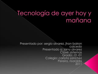 Tecnología de ayer hoy y mañana Presentado por: sergioalvarez, jhonbaironcaicedo Presentado a: jarvy alvarez Clase: sistemas Grado: 10 -01 Colegio: carlota sanchez Pereira, risaralda 2011 