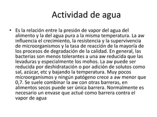 Actividad de agua
• Es la relación entre la presión de vapor del agua del
alimento y la del agua pura a la misma temperatura. La aw
influencia el crecimiento, la resistencia y la supervivencia
de microorganismos y la tasa de reacción de la mayoría de
los procesos de degradación de la calidad. En general, las
bacterias son menos tolerantes a una aw reducida que las
levaduras y especialmente los mohos. La aw puede ser
reducida por deshidratación o por adición de solutos como
sal, azúcar, etc y bajando la temperatura. Muy pocos
microorganismos y ningún patógeno crece a aw menor que
0,7. Se suele combinar la aw con otras barreras, en
alimentos secos puede ser única barrera. Normalmente es
necesario un envase que actué como barrera contra el
vapor de agua
 
