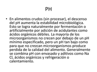PH
• En alimentos crudos (sin procesar), el descenso
del pH aumenta la estabilidad microbiológica.
Esto se logra naturalmente por fermentación o
artificialmente por adición de acidulantes como
ácidos orgánicos débiles. La mayoría de los
microorganismos no crecen por debajo de un pH
mínimo especificado, pero un pH tan bajo como
para que no crezcan microorganismos produce
perdida de la calidad del alimento. Generalmente
se combina pH con envasado y aditivos como Na
Cl, ácidos orgánicos y refrigeración o
calentamiento.
 
