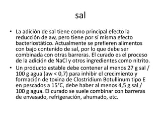 sal
• La adición de sal tiene como principal efecto la
reducción de aw, pero tiene por sí misma efecto
bacteriostático. Actualmente se prefieren alimentos
con bajo contenido de sal, por lo que debe ser
combinada con otras barreras. El curado es el proceso
de la adición de NaCl y otros ingredientes como nitrito.
• Un producto estable debe contener al menos 27 g sal /
100 g agua (aw < 0,7) para inhibir el crecimiento y
formación de toxina de Clostridium Botullinum tipo E
en pescados a 15°C, debe haber al menos 4,5 g sal /
100 g agua. El curado se suele combinar con barreras
de envasado, refrigeración, ahumado, etc.
 