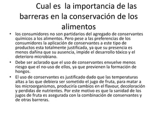 Cual es la importancia de las
barreras en la conservación de los
alimentos
• los consumidores no son partidarios del agregado de conservantes
químicos a los alimentos. Pero pese a las preferencias de los
consumidores la aplicación de conservantes a este tipo de
productos esta totalmente justificada, ya que su presencia es
menos dañina que su ausencia, impide el desarrollo tóxico y el
deterioro microbiano.
• Debe ser aclarado que el uso de conservantes envuelve menos
riesgo que el no-uso de ellos, ya que previenen la formación de
hongos.
• El uso de conservantes es justificado dado que las temperaturas
altas a las que debiera ser sometido el jugo de fruta, para matar a
los microorganismos, produciría cambios en el flavour, decoloración
y perdidas de nutrientes. Por este motivo es que la sanidad de los
jugos de fruta es asegurada con la combinación de conservantes y
de otras barreras.
 