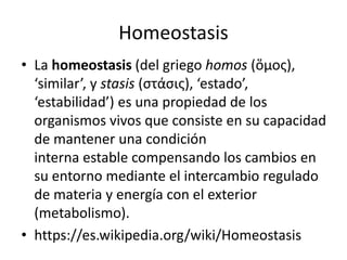 Homeostasis
• La homeostasis (del griego homos (ὅμος),
‘similar’, y stasis (στάσις), ‘estado’,
‘estabilidad’) es una propiedad de los
organismos vivos que consiste en su capacidad
de mantener una condición
interna estable compensando los cambios en
su entorno mediante el intercambio regulado
de materia y energía con el exterior
(metabolismo).
• https://es.wikipedia.org/wiki/Homeostasis
 