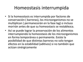 Homeostasis interrumpida
• Si la homeostasis es interrumpida por factores de
conservación ( barreras), los microorganismos no se
multiplican ( permanecerán en la fase lag) o incluso
morirán antes de que su homeostasis se restablezca.
• Así se puede lograr la preservación de los alimentos
interrumpiendo la homeostasis de los microorganismos
en forma temporánea o permanente. Existe la
posibilidad de que distintas barreras no solo tengan
efectos en la estabilidad (aditivos) si no también que
actúan sinérgicamente
 