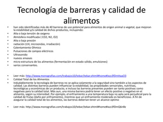 Tecnología de barreras y calidad de
alimentos
• han sido identificadas más de 40 barreras de uso potencial para alimentos de origen animal o vegetal, que mejoran
la estabilidad y/o calidad de dichos productos, incluyendo:
• Alta o baja tensión de oxigeno
• Atmósfera modificada ( CO2, N2, O2)
• Alta o baja presión
• radiación (UV, microondas, irradiación)
• Calentamiento Ohmico
• Pulsaciones de campos eléctricos
• Ultrasonido
• nuevos envases
• micro estructura de los alimentos (fermentación en estado sólido, emulsiones)
• varios conservantes.
• Leer más: http://www.monografias.com/trabajos10/tebar/tebar.shtml#home#ixzz3fDmHaaO3
• Calidad Total de los Alimentos
• Indudablemente la tecnología de barreras no se aplica solamente a la seguridad sino también a los aspectos de
calidad. Las distintas barreras pueden influenciar la estabilidad, las propiedades sensoriales, nutritivas,
tecnológicas y económicas de un producto, e incluso las barreras presentes pueden ser tanto positivas como
negativas para la calidad total. Más aun, una misma barrera podría tener un efecto positivo o negativo en el
alimento, según su intensidad. Por ejemplo, el enfriamiento a una temperatura baja no apta será perjudicial para la
calidad de frutas (daño por enfriamiento), mientras que un enfriamiento moderado es beneficioso. A fin de
asegurar la calidad total de los alimentos, las barreras deberían tener un alcance optimo
• Leer más: http://www.monografias.com/trabajos10/tebar/tebar.shtml#home#ixzz3fDmQ6nBz
 