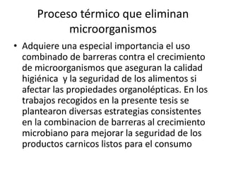 Proceso térmico que eliminan
microorganismos
• Adquiere una especial importancia el uso
combinado de barreras contra el crecimiento
de microorganismos que aseguran la calidad
higiénica y la seguridad de los alimentos si
afectar las propiedades organolépticas. En los
trabajos recogidos en la presente tesis se
plantearon diversas estrategias consistentes
en la combinacion de barreras al crecimiento
microbiano para mejorar la seguridad de los
productos carnicos listos para el consumo
 