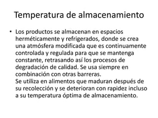 Temperatura de almacenamiento
• Los productos se almacenan en espacios
herméticamente y refrigerados, donde se crea
una atmósfera modificada que es continuamente
controlada y regulada para que se mantenga
constante, retrasando así los procesos de
degradación de calidad. Se usa siempre en
combinación con otras barreras.
Se utiliza en alimentos que maduran después de
su recolección y se deterioran con rapidez incluso
a su temperatura óptima de almacenamiento.
 