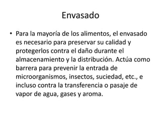 Envasado
• Para la mayoría de los alimentos, el envasado
es necesario para preservar su calidad y
protegerlos contra el daño durante el
almacenamiento y la distribución. Actúa como
barrera para prevenir la entrada de
microorganismos, insectos, suciedad, etc., e
incluso contra la transferencia o pasaje de
vapor de agua, gases y aroma.
 