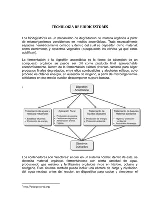 TECNOLOGÍA DE BIODIGESTORES


Los biodigestores es un mecanismo de degradación de materia orgánica a partir
de microorganismos persistentes en medios anaeróbicos. Trata especialmente
espacios herméticamente cerrado y dentro del cual se depositan dicho material,
como excremento y desechos vegetales (exceptuando los cítricos ya que éstos
acidifican).

La fermentación o la digestión anaeróbica es la forma de obtención de un
compuesto orgánico se puede ser útil como producto final aprovechable
económicamente. Dentro de la fermentación existen diversos caminos para llegar
productos finales degradados, entre ellos combustibles y alcoholes etílicos, cuyo
proceso es obtener energía, en ausencia de oxigeno, a partir de microorganismos
cotidianos en ese medio puedan descomponer nuestra basura.

1




Los contenedores son “reactores” el cual en un sistema normal, dentro de este, se
deposita material orgánico, fermentándose con cierta cantidad de agua,
produciendo gas metano y fertilizantes orgánicos ricos en fósforo, potasio y
nitrógeno. Este sistema también puede incluir una cámara de carga y nivelación
del agua residual antes del reactor, un dispositivo para captar y almacenar el



1
    http://biodigestores.org/
 