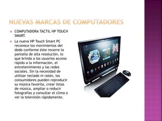  COMPUTADORA TACTIL HP TOUCH
SMART.
 La nueva HP Touch Smart PC
reconoce los movimientos del
dedo conforme éste recorre la
pantalla de alta resolución, lo
que brinda a los usuarios acceso
rápido a la información, el
entretenimiento y las redes
sociales. Sin la necesidad de
utilizar teclado ni ratón, los
consumidores pueden reproducir
su música favorita, crear listas
de música, ampliar o reducir
fotografías y consultar el clima o
ver la televisión rápidamente.
 