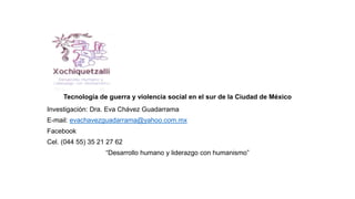 Tecnología de guerra y violencia social en el sur de la Ciudad de México
Investigación: Dra. Eva Chávez Guadarrama
E-mail: evachavezguadarrama@yahoo.com.mx
Facebook
Cel. (044 55) 35 21 27 62
“Desarrollo humano y liderazgo con humanismo”
 