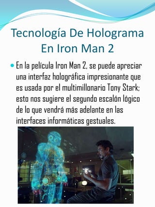 Tecnología De Holograma
     En Iron Man 2
 En la película Iron Man 2, se puede apreciar
  una interfaz holográfica impresionante que
  es usada por el multimillonario Tony Stark;
  esto nos sugiere el segundo escalón lógico
  de lo que vendrá más adelante en las
  interfaces informáticas gestuales.
 