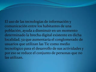 El uso de las tecnologías de información y comunicación entre los habitantes de una población, ayuda a disminuir en un momento determinado la brecha digital existente en dicha localidad, ya que aumentaría el conglomerado de usuarios que utilizan las Tic como medio tecnológico para el desarrollo de sus actividades y por eso se reduce el conjunto de personas que no las utilizan.