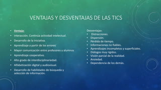 VENTAJAS Y DESVENTAJAS DE LAS TICS
• Ventaja:
• interacción. Continúa actividad intelectual.
• Desarrollo de la iniciativa.
• Aprendizaje a partir de los errores
• Mayor comunicación entre profesores y alumnos
• Aprendizaje cooperativo.
• Alto grado de interdisciplinariedad.
• Alfabetización digital y audiovisual.
• Desarrollo de habilidades de búsqueda y
selección de información.
Desventajas:
• Distracciones.
• Dispersión.
• Pérdida de tiempo.
• Informaciones no fiables.
• Aprendizajes incompletos y superficiales.
• Diálogos muy rígidos.
• Visión parcial de la realidad.
• Ansiedad.
• Dependencia de los demás.
 