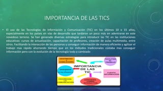 IMPORTANCIA DE LAS TICS
• El uso de las Tecnologías de Información y Comunicación (TIC) en los últimos 10 o 15 años,
especialmente en los países en vías de desarrollo que tardaron un poco más en adentrarse en este
novedoso terreno. Se han generado diversas estrategias para introducir las TIC en las instituciones
educativas: cursos de actualización, capacitación de profesores, creación de aulas multimedia, entre
otros. Facilitando la interacción de las personas y conseguir información de manera eficiente y agilizar el
trabajo mas rápido ahorrando tiempo que en los métodos tradicionales costaba mas conseguir
información pero con la evolución de la tecnología todo a cambiado
 