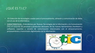 ¿QUÉ ES T.I.C?
• ES Colección de tecnologías usadas para el procesamiento, almacén y comunicación de datos
con el uso de la informática.
• CARACTERISTICAS: Entendemos por Nuevas Tecnologías de la Información y la Comunicación
(TIC) el conjunto de procesos y productos derivados de las nuevas herramientas (hardware y
software), soportes y canales de comunicación relacionados con el almacenamiento,
procesamiento y transmisión digitalizados de la información.
 