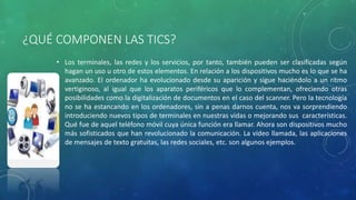 ¿QUÉ COMPONEN LAS TICS?
• Los terminales, las redes y los servicios, por tanto, también pueden ser clasificadas según
hagan un uso u otro de estos elementos. En relación a los dispositivos mucho es lo que se ha
avanzado. El ordenador ha evolucionado desde su aparición y sigue haciéndolo a un ritmo
vertiginoso, al igual que los aparatos periféricos que lo complementan, ofreciendo otras
posibilidades como la digitalización de documentos en el caso del scanner. Pero la tecnología
no se ha estancando en los ordenadores, sin a penas darnos cuenta, nos va sorprendiendo
introduciendo nuevos tipos de terminales en nuestras vidas o mejorando sus características.
Qué fue de aquel teléfono móvil cuya única función era llamar. Ahora son dispositivos mucho
más sofisticados que han revolucionado la comunicación. La vídeo llamada, las aplicaciones
de mensajes de texto gratuitas, las redes sociales, etc. son algunos ejemplos.
 