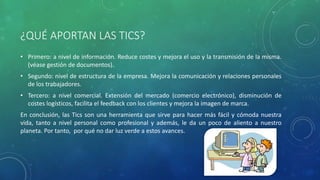 ¿QUÉ APORTAN LAS TICS?
• Primero: a nivel de información. Reduce costes y mejora el uso y la transmisión de la misma.
(véase gestión de documentos).
• Segundo: nivel de estructura de la empresa. Mejora la comunicación y relaciones personales
de los trabajadores.
• Tercero: a nivel comercial. Extensión del mercado (comercio electrónico), disminución de
costes logísticos, facilita el feedback con los clientes y mejora la imagen de marca.
En conclusión, las Tics son una herramienta que sirve para hacer más fácil y cómoda nuestra
vida, tanto a nivel personal como profesional y además, le da un poco de aliento a nuestro
planeta. Por tanto, por qué no dar luz verde a estos avances.
 