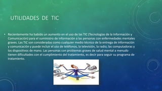 UTILIDADES DE TIC
• Recientemente ha habido un aumento en el uso de las TIC (Tecnologías de la Información y
Comunicación) para el suministro de información a las personas con enfermedades mentales
graves. Las TIC son consideradas como cualquier medio técnico de la entrega de información
y comunicación y puede incluir el uso de teléfonos, la televisión, la radio, las computadoras y
los dispositivos de mano. Las personas con problemas graves de salud mental a menudo
tienen dificultades con el cumplimiento del tratamiento, es decir para seguir su programa de
tratamiento.
 