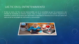 LAS TIC EN EL ENTRETENIMIENTO
• Si bien es cierto, las Tics son de imprescindible uso en la actualidad ya que nos proporciona una
infinidad de facilidades en diversos campos. Para su mayor provecho es de máxima importancia la
enseñanza y práctica de la misma para desarrollar la capacidad de interactuar en un cien por ciento con
cada una de las tecnologías de información y comunicación.
 