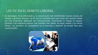 LAS TIC EN EL ÁMBITO LABORAL
• las tecnologías de la información y la comunicación han transformado nuestra manera de
trabajar y gestionar recursos. las tic son un elemento clave para hacer que nuestro trabajo
sea más productivo: agilizando las comunicaciones, sustentando el trabajo en equipo,
permiten a las empresas producir más cantidad, más rápido, de mejor calidad, y en menos
tiempo. nos permiten ser competitivos en el mercado, y disponer de tiempo libre para
nuestra familia.
 
