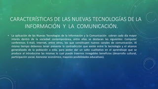CARACTERÍSTICAS DE LAS NUEVAS TECNOLOGÍAS DE LA
INFORMACIÓN Y LA COMUNICACIÓN.
• La aplicación de las Nuevas Tecnologías de la Información y la Comunicación cobran cada día mayor
interés dentro de la sociedad contemporánea, entre ellas se destacan las siguientes: Computer
conference, E-mail, Internet, entre otros, los que constituyen nuevos canales de comunicación. Al
mismo tiempo debemos tener presente la contradicción que existe entre la tecnología y el alcance
generalizado de la población a esta, para poder dar un salto cualitativo en el aprendizaje que se
produce al introducirse las mismas lo cual puede traernos innegables beneficios (desarrollo cultural,
participación social, bienestar económico, mayores posibilidades educativas).
 