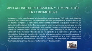 APLICACIONES DE INFORMACIÓN Y COMUNICACIÓN
EN LA BIOMEDICINA
• Los avances en las tecnologías de la información y la comunicación (TIC) están contribuyendo
a ofrecer soluciones eficaces a los importantes desafíos que se plantean en la actualidad en
los distintos campos de la biomedicina. Considerando el contexto en el que se desarrollan las
aplicaciones biomédicas de las Tics, es necesario tener una visión muy amplia que permita
explotar eficientemente las posibilidades ofrecidas por los avances tecnológicos. ofrecer una
formación científico-técnica sobre las principales áreas tecnológicas en relación con la
utilización de los métodos y técnicas de las Tics aplicadas a la resolución de problemas en
biomedicina, dedicando una atención especial a las aproximaciones metodológicas para el
diseño de arquitecturas de sistemas de información y telemedicina, o el diseño de sistemas
de monitorización mínimamente invasivos y ubicuos, sin descuidar los fundamentos
fisiológicos de los principales sistemas funcionales y de adquisición.
 