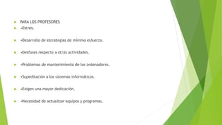  PARA LOS PROFESORES
 •Estrés.
 •Desarrollo de estrategias de mínimo esfuerzo.
 •Desfases respecto a otras actividades.
 •Problemas de mantenimiento de los ordenadores.
 •Supeditación a los sistemas informáticos.
 •Exigen una mayor dedicación.
 •Necesidad de actualizar equipos y programas.
 