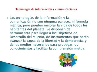Las tecnologías de la información y la comunicación no son ninguna panacea ni fórmula mágica, pero pueden mejorar la vida de todos los habitantes del planeta. Se disponen de herramientas para llegar a los Objetivos de Desarrollo del Milenio, de instrumentos que harán avanzar la causa de la libertad y la democracia, y de los medios necesarios para propagar los conocimientos y facilitar la comprensión mutua.Tecnología de información y comunicaciones