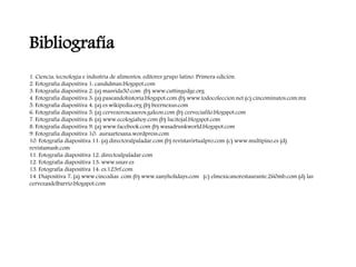 Bibliografía
1. Ciencia, tecnología e industria de alimentos, editores grupo latino. Primera edición.
2. Fotografía diapositiva 1: candidman.blogspot.com
3. Fotografía diapositiva 2: (a) masvida50.com (b) www.cuttingedge.org
4. Fotografía diapositiva 3: (a) paseandohistoria.blogspot.com (b) www.todocoleccion.net (c) cincominutos.com.mx
5. Fotografía diapositiva 4: (a) es.wikipedia.org (b) beernexus.com
6. Fotografía diapositiva 5: (a) cervezeroscaseros.galeon.com (b) cerveciafilo.blogspot.com
7. Fotografía diapositiva 8: (a) www.ecologiahoy.com (b) lucitojal.blogspot.com
8. Fotografía diapositiva 9: (a) www.facebook.com (b) wasadrunkworld.blogspot.com
9. Fotografía diapositiva 10: auraartesana.wordpress.com
10. Fotografía diapositiva 11: (a) directoralpaladar.com (b) revistavirtualpro.com (c) www.multipino.es (d)
revistamash.com
11. Fotografía diapositiva 12: directoalpaladar.com
12. Fotografía diapositiva 13: www.unav.es
13. Fotografía diapositiva 14: es.123rf.com
14. Diapositiva 7: (a) www.cincodias .com (b) www.zanyholidays.com (c) elmexicanorestaurante.260mb.com (d) las
cervezasdelbarrio.blogspot.com
 
