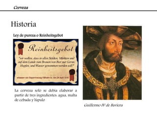 Cerveza


Historia
Ley de pureza o Reinheitsgebot




 La cerveza solo se debía elaborar a
 partir de tres ingredientes: agua, malta
 de cebada y lúpulo
                                            Guillermo IV de Baviera
 
