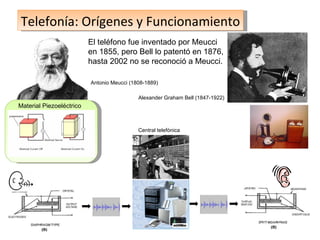 Telefonía: Orígenes y Funcionamiento Central telefónica El teléfono fue inventado por Meucci en 1855, pero Bell lo patentó en 1876, hasta 2002 no se reconoció a Meucci. Antonio Meucci (1808-1889) Alexander Graham Bell (1847-1922) Material Piezoeléctrico 