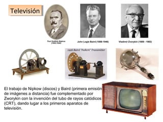 Televisión John Logie Baird (1888-1946) Vladímir Zvorykin  ( 1889 - 1982)  El trabajo de Nipkow (discos) y Baird (primera emisión de imágenes a distancia) fue complementado por Zworykin con la invención del tubo de rayos catódicos (CRT), dando lugar a los primeros aparatos de televisión. 