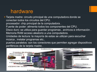 hardware
 Tarjeta madre: circuito principal de una computadora donde se
  conectan todos los circuitos del CPU.
  procesador: chip principal de la computadora .
  Fuente de poder: alimenta todos los componentes del CPU.
  Disco duro: se utiliza para guardar programas , archivos e información .
  Memoria RAM acceso aleatorio a una computadora.
  Unidades de lectura: la mayoría de estas se utilizan para escuchar
  música , instalar programas etc..
  puertos paralelos: son los conectores que permiten agregar dispositivos
  periféricos de la tarjeta madre .
 