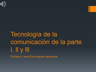 Tecnología de la
comunicación de la parte
l. ll y lll
Profesor: rene Domínguez escalona
 