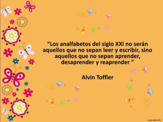 “Los analfabetos del siglo XXI no serán
aquellos que no sepan leer y escribir, sino
aquellos que no sepan aprender,
desaprender y reaprender ”
Alvin Toffler
 