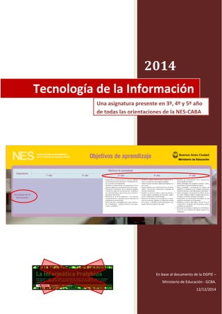 2014
Tomando como base al documento de la
DGPIE – Ministerio de Educación - GCBA.
Publicado el 12/12/2014 en:
Tecnología de la Información
Una asignatura presente en 3º, 4º y 5º año
de todas las orientaciones de la NES-CABA
http://integrar.bue.edu.ar/docentesba/wp-content/uploads/2014/12/Cuadro-de-Objetivos-de-Aprendizaje-NES.pdf
 