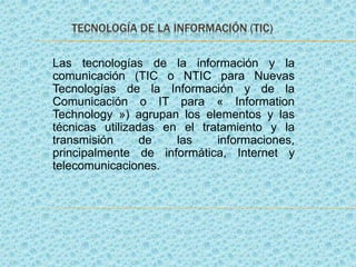 TECNOLOGÍA DE LA INFORMACIÓN (TIC)
Las tecnologías de la información y la
comunicación (TIC o NTIC para Nuevas
Tecnologías de la Información y de la
Comunicación o IT para « Information
Technology ») agrupan los elementos y las
técnicas utilizadas en el tratamiento y la
transmisión
de
las
informaciones,
principalmente de informática, Internet y
telecomunicaciones.

 