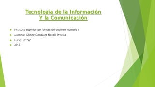 Tecnología de la Información
Y la Comunicación
 Instituto superior de formación docente numero 1
 Alumna: Gómez González Natali Priscila
 Curso: 2°”A”
 2015
 
