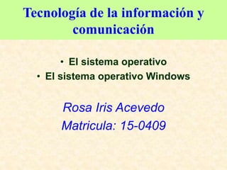 Tecnología de la información y
comunicación
• El sistema operativo
• El sistema operativo Windows
Rosa Iris Acevedo
Matricula: 15-0409
 