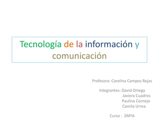 Tecnología de la información y
       comunicación

                  Profesora: Carolina Campos Rojas

                     Integrantes: David Ortega
                                  Javiera Cuadros
                                  Paulina Cornejo
                                  Camila Urrea

                           Curso : 2MºA
 