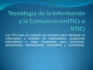Los TICs son un conjunto de recursos para manipular la
información y también los ordenadores, programas
informáticos y redes necesarias para convertirla,
almacenarla, administrarla, transmitirla y encontrarla.
 
