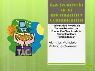Las Tecnología
     de la
Información y
Comunicación
  “Universidad Privada de
    Tacna – Facultad de
 Educación Ciencias de la
      Comunicación y
       Humanidades”

Alumna: Maricielo
Valencia Guerrero
 