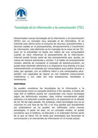 Tecnología de la información y la comunicación (TIC)
Denominadas nuevas tecnologías de la información y la comunicación
(NTIC) son un concepto muy asociado al de informática. Si se
entiende esta última como el conjunto de recursos, procedimientos y
técnicas usadas en el procesamiento, almacenamiento y transmisión
de información, esta definición se ha matizado de la mano de las TIC,
pues en la actualidad no basta con hablar de una computadora
cuando se hace referencia al procesamiento de la información.
Internet puede formar parte de ese procesamiento que, quizás, se
realice de manera distribuida y remota. Y al hablar de procesamiento
remoto, además de incorporar el concepto de telecomunicación, se
puede estar haciendo referencia a un dispositivo muy distinto a lo que
tradicionalmente se entiende por computadora pues podría llevarse a
cabo, por ejemplo, con un teléfono móvil o una computadora ultra-
portátil, con capacidad de operar en red mediante Comunicación
inalámbrica y con cada vez más prestaciones, facilidades y
rendimiento.
HISTORIA
Se pueden considerar las tecnologías de la información y la
comunicación como un concepto dinámico.3 Por ejemplo, a finales del
siglo XIX el teléfono podría ser considerado una nueva tecnología
según las definiciones actuales. Esta misma consideración podía
aplicarse a la televisión cuando apareció y se popularizó en la década
de los '50 del siglo pasado. Sin embargo, estas tecnologías hoy no se
incluirían en una lista de las TIC y es muy posible que actualmente
los ordenadores ya no puedan ser calificados como nuevas
tecnologías. A pesar de esto, en un concepto amplio, se puede
considerar que el teléfono, la televisión y el ordenador forman parte
de lo que se llama TIC en tanto que tecnologías que favorecen la
comunicación y el intercambio de información en el mundo actual.
 